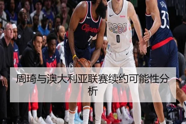周琦与澳大利亚联赛续约可能性分析