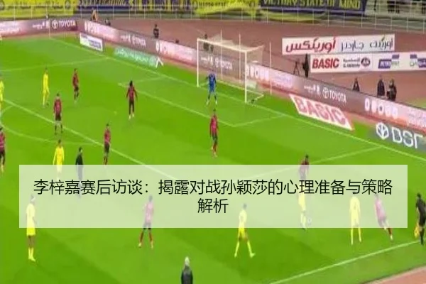 李梓嘉赛后访谈：揭露对战孙颖莎的心理准备与策略解析