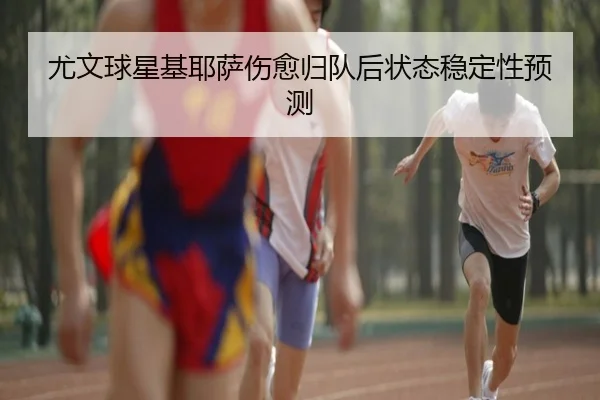尤文球星基耶萨伤愈归队后状态稳定性预测